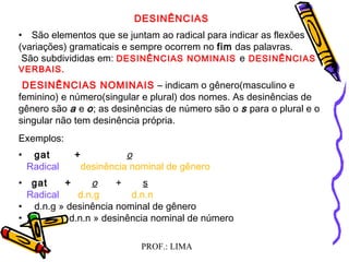 PROF.: LIMA
DESINÊNCIAS
• São elementos que se juntam ao radical para indicar as flexões
(variações) gramaticais e sempre ocorrem no fim das palavras.
São subdivididas em: DESINÊNCIAS NOMINAIS e DESINÊNCIAS
VERBAIS.
 DESINÊNCIAS NOMINAIS – indicam o gênero(masculino e
feminino) e número(singular e plural) dos nomes. As desinências de
gênero são a e o; as desinências de número são o s para o plural e o
singular não tem desinência própria.
Exemplos:
• gat + o
Radical desinência nominal de gênero
• gat + o + s
Radical d.n.g d.n.n
•  d.n.g » desinência nominal de gênero
• d.n.n » desinência nominal de número
 
