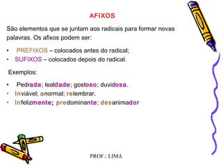 PROF.: LIMA
AFIXOS
São elementos que se juntam aos radicais para formar novas
palavras. Os afixos podem ser:
•  PREFIXOS – colocados antes do radical;
• SUFIXOS – colocados depois do radical.
 Exemplos:
•  Pedrada; lealdade; gostoso; duvidosa.
• Inviável; anormal; relembrar.
• Infelizmente; predominante; desanimador
 