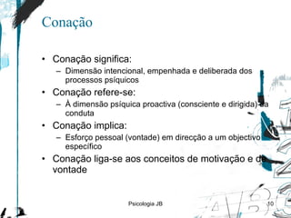 Conação Conação significa: D imensão intencional, empenhada e deliberada dos processos psíquicos Conação refere-se: À dimensão psíquica proactiva (consciente e dirigida) da conduta Conação implica: Esforço pessoal (vontade) em direcção a um objectivo específico Conação liga-se aos conceitos de motivação e de vontade Psicologia JB 