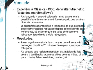 Vontade Experiência Clássica (1930) de Walter Mischel: o “teste dos marshmallows”: A criança de 4 anos é colocada numa sala e tem a possibilidade de comer um único rebuçado que está em cima de uma mesa; O experimentador fornece a indicação de que a criança pode comer aquele rebuçado depois de ele sair da sala; no entanto, se esperar que ele volte sem comer o rebuçado, terá direito a dois rebuçados. Resultados: A  esmagadora maioria das crianças com 4 anos não consegue resistir a 20 minutos de espera e come o rebuçado; As  poucas que resistem adoptam estratégias de luta contra a tendência: tapam os olhos com as mãos, olham para o tecto, falam sozinhas, cantam, etc. Psicologia JB 