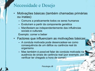 Necessidade e Desejo Motivações básicas (também chamadas primárias ou inatas): Comuns a praticamente todos os seres humanos Evoluíram a partir da componente genética Manifestam-se independentemente das influências sociais e culturais Exemplo: comer e beber Factores que influenciam as motivações básicas: A conduta motivada pode desencadear-se como consequência de um défice ou carência real do organismo Mas também é possível falar de conduta motivada na ausência de sinais de carência real (por exemplo, por se verificar ter chegado a hora de comer) Psicologia JB 