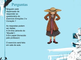 Perguntas Ninguém está dispensado de responder ao questionário do  Exercício Emoções 3 e Conação 1 As respostas podem ser dadas: On-line (através do “Moodle”) Em papel (fornecido pelo professor) O  e xercício será feito em sala de aula. 