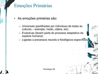 Emoções Primárias As emoções primárias são: Universais (partilhadas por indivíduos de todas as culturas  –  exemplo: medo, cólera, etc) Evolutivas (fazem parte do processo adaptativo da espécie humana) Ligadas a processos neurais e fisiológicos específicos Psicologia JB 