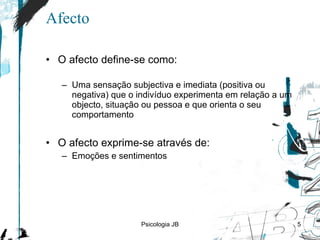 Afecto O afecto define-se como: Uma sensação subjectiva e imediata (positiva ou negativa) que o indivíduo experimenta em relação a um objecto, situação ou pessoa e que orienta o seu comportamento O afecto exprime-se através de: Emoções e sentimentos Psicologia JB 
