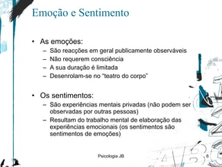 Emoção e Sentimento As emoções: São reacções em geral publicamente observáveis Não requerem consciência A sua duração é limitada Desenrolam-se no “teatro do corpo” Os sentimentos: São experiências mentais privadas (não podem ser observadas por outras pessoas) Resultam do trabalho mental de elaboração das experiências emocionais (os sentimentos são sentimentos de emoções) Psicologia JB 
