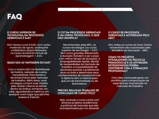 O Curso Superior de
Tecnologia em Processos
Gerenciais é EaD?
Sim! Nosso curso é EaD, com aulas,
materiais de apoio, avaliações
e biblioteca disponibilizados
no nosso Ambiente Virtual de
Aprendizagem – AVA.
Quais são as v
antagens do EaD?
Com o ensino EAD, há flexibilidade
de horário, redução de custos,
mensalidade mais barata e
reconhecimento pelo mercado
de trabalho. Além disso, você
consegue cumprir suas tarefas
pelo celular mesmo se estiver
dentro do ônibus, tomando um
café, aguardando o metrô ou em
qualquer outro lugar que permita
acesso à internet.
O CST em Processos Gerenciais
é um curso tecnólogo, o que
isso significa?
Reconhecidos pelo MEC, os
cursos tecnólogos (ou curso
superior de tecnologia – CST)
têm como grandes diferenciais
a duração (tendem a ser cursos
com menor tempo de duração), a
empregabilidade rápida, devido
às necessidades do mercado de
trabalho, e a possibilidade de
ascensão quando o profissional
atua na área e desenvolve seus
conhecimentos de maneira formal.
O diploma tem o mesmo peso
que um de bacharelado ou de
licenciatura.
Preciso realizar Trabalho de
Conclusão de Curso (TCC)?
Não, contudo o curso conta com
diversos projetos acadêmicos
e práticas de mercado que são
acompanhados por um docente.
O curso de Processos
Gerenciais é autorizado pelo
MEC?
Sim, todos os cursos do Gran Centro
Universitário são autorizados pelo
Ministério da Educação – MEC.
Como os projetos
integradores ou práticas
pedagógicas e as atividades
extensionistas podem
contribuir com a formação
profissional?
Com eles, você pode gerar um
portfólio para comprovação de
experiências importantes no
mercado de trabalho.
FAQ
Apresentação Matriz Curricular FAQ do Curso
 
