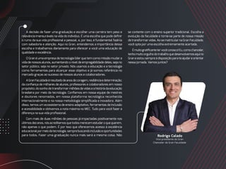 A decisão de fazer uma graduação e escolher uma carreira tem peso e
relevância imensuráveis na vida do indivíduo. É uma escolha que pode definir
o rumo da sua vida profissional e pessoal, e, por isso, é fundamental fazê-la
com sabedoria e atenção. Aqui no Gran, entendemos a importância dessa
escolha e trabalhamos diariamente para oferecer a você uma educação de
qualidade e excelência.
O Gran é uma empresa de tecnologia líder que tem como missão mudar a
vida de nossos alunos, aumentando o nível de empregabilidade deles, seja no
setor público, seja no setor privado. Nós usamos a educação e a tecnologia
como ferramentas para alcançar esse objetivo e já somos referência no
mercado graças ao sucesso de nossos alunos e colaboradores.
AGranFaculdadeéresultadodeanosdecoragem,resiliênciaedeterminação;
da confiança de milhares de alunos, professores e colaboradores em nosso
propósito; do sonho de transformar milhões de vidas e a história da educação
brasileira por meio da tecnologia. Confiamos em nossa equipe de mestres
e doutores renomados, em nossa plataforma tecnológica reconhecida
internacionalmente e na nossa metodologia simplificada e inovadora. Além
disso, temos um ecossistema de ensino adaptativo, ferramentas de inclusão
e acessibilidade e obtivemos a nota máxima no MEC. Tudo para você fazer a
diferença na sua vida profissional.
Com mais de duas milhões de pessoas já impactadas positivamente nos
últimosdezanos,nósacreditamosquetodosmerecemestudaroquequerem,
não apenas o que podem. É por isso que oferecemos acesso à excelência
educacionalpormeiodatecnologia,semprebuscandoinclusãoeoportunidades
para todos. Fazer uma graduação nunca mais será a mesma coisa. Não Rodrigo Calado
Vice-presidente do Gran
Chanceler da Gran Faculdade
se contente com o ensino superior tradicional. Escolha a
evolução da faculdade e torne-se parte de nossa missão
de transformar vidas. Ao se matricular na Gran Faculdade,
você opta por uma escolha extremamente acertada.
Émuitogratificantetervocêconosco!Eu,comochanceler,
tenhomuitoorgulhodotrabalhoquedesenvolvemosaquino
Gran e estou sempre à disposição para te ajudar e orientar
nessa jornada. Vamos juntos?
 