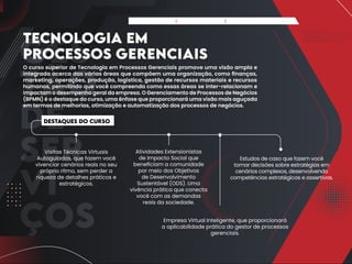 GES
TÃO
DE
SER
VI
ÇOS
TECNOLOGIA EM
PROCESSOS GERENCIAIS
O curso superior de Tecnologia em Processos Gerenciais promove uma visão ampla e
integrada acerca das várias áreas que compõem uma organização, como finanças,
marketing, operações, produção, logística, gestão de recursos materiais e recursos
humanos, permitindo que você compreenda como essas áreas se inter-relacionam e
impactam o desempenho geral da empresa. O Gerenciamento de Processos de Negócios
(BPMN) é o destaque do curso, uma ênfase que proporcionará uma visão mais aguçada
em termos de melhorias, otimização e automatização dos processos de negócios.
Destaques do Curso
Visitas Técnicas Virtuais
Autoguiadas, que fazem você
vivenciar cenários reais no seu
próprio ritmo, sem perder a
riqueza de detalhes práticos e
estratégicos.
Atividades Extensionistas
de Impacto Social que
beneficiam a comunidade
por meio dos Objetivos
de Desenvolvimento
Sustentável (ODS). Uma
vivência prática que conecta
você com as demandas
reais da sociedade.
Estudos de caso que fazem você
tomar decisões sobre estratégias em
cenários complexos, desenvolvendo
competências estratégicas e assertivas.
Empresa Virtual Inteligente, que proporcionará
a aplicabilidade prática do gestor de processos
gerenciais.
Apresentação Matriz Curricular FAQ do Curso
 