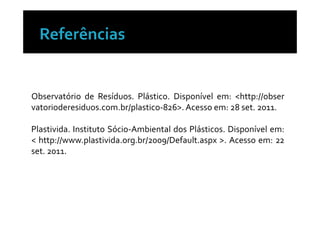 Observatório de Resíduos. Plástico. Disponível em: <http://obser
vatorioderesiduos.com.br/plastico-826>. Acesso em: 28 set. 2011.

Plastivida. Instituto Sócio-Ambiental dos Plásticos. Disponível em:
< http://www.plastivida.org.br/2009/Default.aspx >. Acesso em: 22
set. 2011.
 
