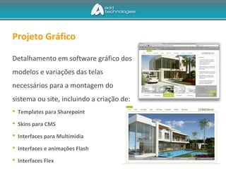 Projeto Gráfico
Detalhamento em software gráfico dos
modelos e variações das telas
necessários para a montagem do
sistema ou site, incluindo a criação de:
 Templates para Sharepoint
 Skins para CMS
 Interfaces para Multimídia
 Interfaces e animações Flash
 Interfaces Flex
 