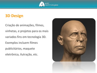 3D Design
Criação de animações, filmes,
vinhetas, e projetos para os mais
variados fins em tecnologia 3D.
Exemplos incluem filmes
publicitários, maquete
eletrônica, ilutração, etc.
 