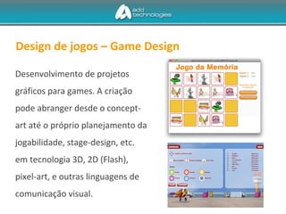 Design de jogos – Game Design
Desenvolvimento de projetos
gráficos para games. A criação
pode abranger desde o concept-
art até o próprio planejamento da
jogabilidade, stage-design, etc.
em tecnologia 3D, 2D (Flash),
pixel-art, e outras linguagens de
comunicação visual.
 