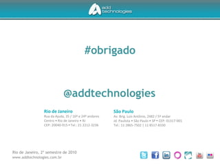 São Paulo
Av. Brig. Luis Antônio, 2482 / 5º andar
Jd. Paulista • São Paulo • SP • CEP: 01317-001
Tel.: 11 2865-7502 | 11 8517-8330
Rio de Janeiro
Rua da Ajuda, 35 / 16º e 24º andares
Centro • Rio de Janeiro • RJ
CEP: 20040-915 • Tel.: 21 2212-3236
#obrigado
@addtechnologies
Rio de Janeiro, 2º semestre de 2010
www.addtechnologies.com.br
 