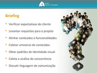 Briefing
 Verificar expectativas do cliente
 Levantar requisitos para o projeto
 Alinhar conteúdos e funcionalidades
 Coletar amostras de conteúdos
 Obter padrões de identidade visual
 Coleta e análise de concorrência
 Discutir linguagem de comunicação
 