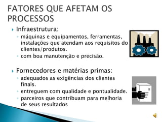  Infraestrutura:
◦ máquinas e equipamentos, ferramentas,
instalações que atendam aos requisitos do
clientes/produtos.
◦ com boa manutenção e precisão.
 Fornecedores e matérias primas:
◦ adequados as exigências dos clientes
finais.
◦ entreguem com qualidade e pontualidade.
◦ parceiros que contribuam para melhoria
de seus resultados
 