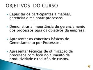  Capacitar os participantes a mapear,
gerenciar e melhorar processos.
 Demonstrar a importância do gerenciamento
dos processos para os objetivos da empresa.
 Apresentar os conceitos básicos de
Gerenciamento por Processos.
 Apresentar técnicas de otimização de
processos com foco no aumento da
produtividade e redução de custos.
 