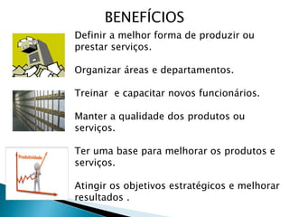 Definir a melhor forma de produzir ou
prestar serviços.
Organizar áreas e departamentos.
Treinar e capacitar novos funcionários.
Manter a qualidade dos produtos ou
serviços.
Ter uma base para melhorar os produtos e
serviços.
Atingir os objetivos estratégicos e melhorar
resultados .
BENEFÍCIOS
 