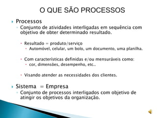  Processos
◦ Conjunto de atividades interligadas em sequência com
objetivo de obter determinado resultado.
 Resultado = produto/serviço
 Automóvel, celular, um bolo, um documento, uma planilha.
 Com características definidas e/ou mensuráveis como:
 cor, dimensões, desempenho, etc..
 Visando atender as necessidades dos clientes.
 Sistema = Empresa
◦ Conjunto de processos interligados com objetivo de
atingir os objetivos da organização.
 