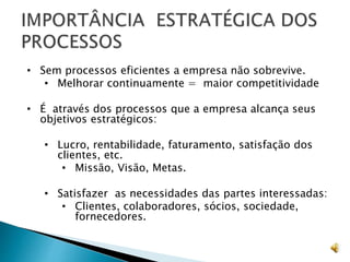 • Sem processos eficientes a empresa não sobrevive.
• Melhorar continuamente = maior competitividade
• É através dos processos que a empresa alcança seus
objetivos estratégicos:
• Lucro, rentabilidade, faturamento, satisfação dos
clientes, etc.
• Missão, Visão, Metas.
• Satisfazer as necessidades das partes interessadas:
• Clientes, colaboradores, sócios, sociedade,
fornecedores.
 