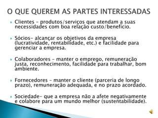  Clientes – produtos/serviços que atendam a suas
necessidades com boa relação custo/benefício.
 Sócios- alcançar os objetivos da empresa
(lucratividade, rentabilidade, etc.) e facilidade para
gerenciar a empresa.
 Colaboradores – manter o emprego, remuneração
justa, reconhecimento, facilidade para trabalhar, bom
ambiente.
 Fornecedores – manter o cliente (parceria de longo
prazo), remuneração adequada, e no prazo acordado.
 Sociedade- que a empresa não a afete negativamente
e colabore para um mundo melhor (sustentabilidade).
 