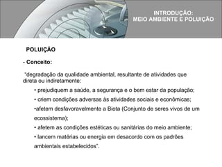 POLUIÇÃO Conceito: “ degradação da qualidade ambiental, resultante de atividades que direta ou indiretamente:  prejudiquem a saúde, a segurança e o bem estar da população; criem condições adversas às atividades sociais e econômicas;  afetem desfavoravelmente a Biota (Conjunto de seres vivos de um ecossistema);  afetem as condições estéticas ou sanitárias do meio ambiente;  lancem matérias ou energia em desacordo com os padrões ambientais estabelecidos”. INTRODUÇÃO: MEIO AMBIENTE E POLUIÇÃO 