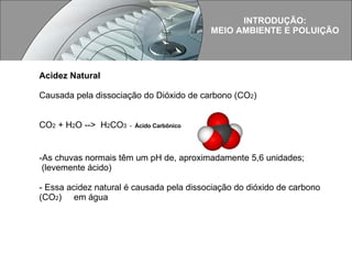 Acidez Natural Causada pela dissociação do Dióxido de carbono (CO 2 )  CO 2  + H 2 O -->  H 2 CO 3  -  Ácido Carbônico As chuvas normais têm um pH de, aproximadamente 5,6 unidades; (levemente ácido) - Essa acidez natural é causada pela dissociação do dióxido de carbono (CO 2 )  em água INTRODUÇÃO: MEIO AMBIENTE E POLUIÇÃO 