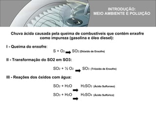 Chuva ácida causada pela queima de combustíveis que contém enxofre como impureza (gasolina e óleo diesel):  I - Queima do enxofre :  S + O 2  SO 2  (Dióxido de Enxofre)  II - Transformação do SO2 em SO3:   SO 2  + ½ O 2   SO 3  (Trióxido de Enxofre)   III - Reações dos óxidos com água: SO 2  + H 2 O  H 2 SO 3  (Ácido Sulfuroso)   SO 3  + H 2 O  H 2 SO 4  (Ácido Sulfúrico)   INTRODUÇÃO: MEIO AMBIENTE E POLUIÇÃO 