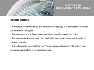 EFEITO ESTUFA A energia proveniente do Sol atravessa o espaço e a atmosfera terrestre na forma de radiação; Em contato com a Terra, essa radiação transforma-se em calor; Esta atmosfera fornecendo as condições necessárias à manutenção da vida no planeta; A mudança de temperatura da Terra provoca alterações climáticas que afetam a agricultura e os ecossistemas. INTRODUÇÃO: MEIO AMBIENTE E POLUIÇÃO 