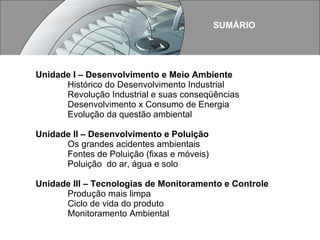 Unidade I – Desenvolvimento e Meio Ambiente Histórico do Desenvolvimento Industrial Revolução Industrial e suas conseqüências Desenvolvimento x Consumo de Energia Evolução da questão ambiental Unidade II – Desenvolvimento e Poluição Os grandes acidentes ambientais Fontes de Poluição (fixas e móveis)  Poluição  do ar, água e solo Unidade III – Tecnologias de Monitoramento e Controle Produção mais limpa Ciclo de vida do produto Monitoramento Ambiental SUMÁRIO 
