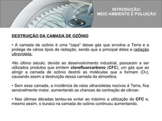 INTRODUÇÃO: MEIO AMBIENTE E POLUIÇÃO DESTRUIÇÃO DA CAMADA DE OZÔNIO A camada de ozônio é uma "capa" desse gás que envolve a Terra e a protege de vários tipos de radiação, sendo que a principal delas a  radiação ultravioleta;     No último século, devido ao desenvolvimento industrial, passaram a ser utilizados produtos que emitem  clorofluorcarbono  ( CFC ), um gás que ao atingir a camada de ozônio destrói as moléculas que a formam (O 3 ), causando assim a destruição dessa camada da atmosfera.    Sem essa camada, a incidência de raios ultravioletas nocivos à Terra, fica sensivelmente maior, aumentando as chances de contração de câncer.  Nas últimas décadas tentou-se evitar ao máximo a utilização do  CFC  e, mesmo assim, o buraco na camada de ozônio continuou aumentando.   