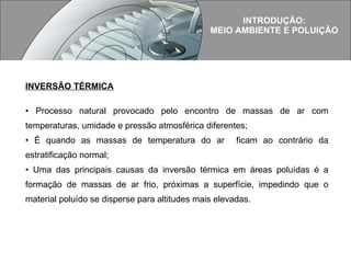 INTRODUÇÃO: MEIO AMBIENTE E POLUIÇÃO INVERSÃO TÉRMICA Processo natural provocado pelo encontro de massas de ar com temperaturas, umidade e pressão atmosférica diferentes; É quando as massas de temperatura do ar  ficam ao contrário da estratificação normal; Uma das principais causas da inversão térmica em áreas poluídas é a formação de massas de ar frio, próximas a superfície, impedindo que o material poluído se disperse para altitudes mais elevadas. 