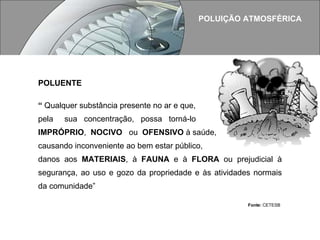 POLUIÇÃO ATMOSFÉRICA POLUENTE  “  Qualquer substância presente no ar e que,  pela  sua  concentração,  possa  torná-lo  IMPRÓPRIO ,  NOCIVO   ou  OFENSIVO  à saúde,  causando inconveniente ao bem estar público, danos aos  MATERIAIS , à  FAUNA  e à  FLORA  ou prejudicial à segurança, ao uso e gozo da propriedade e às atividades normais da comunidade”    Fonte:  CETESB 