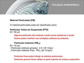 POLUIÇÃO ATMOSFÉRICA Material Particulado (PM) O material particulado pode ser classificado como: Partículas Totais em Suspensão (PTS)   Ø < 50 µm  Algumas partículas são inaláveis e pode causar problemas à saúde; Outras podem interferir nas condições estéticas do ambiente. Partículas Inaláveis (PM 10 ) Ø < 10 µm  Partículas inaláveis grossas:  2,5 < Ø <10µm  Partículas inaláveis finas:  PM 2,5  (Ø <2,5µm)  Partículas finas podem atingir os alvéolos pulmonares; Partículas grossas ficam retidas na parte superior do sistema respiratório.   