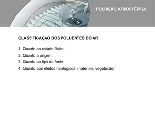 POLUIÇÃO ATMOSFÉRICA CLASSIFICAÇÃO DOS POLUENTES DO AR   1. Quanto ao estado físico 2. Quanto a origem 3. Quanto ao tipo da fonte 4. Quanto aos efeitos fisiológicos (materiais, vegetação) 