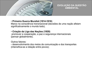 EVOLUÇÃO DA QUESTÃO AMBIENTAL  Primeira Guerra Mundial (1914-1918 ) Marco na consciência transnacional (decisões de uma nação afetam significativamente o mundo todo). Criação da Liga das Nações (1920) promover a cooperação, a paz e segurança internacionais  (pensar globalmente). Outros fatores: - desenvolvimento dos meios de comunicação e dos transportes (intensifica-se a relação entre povos); 