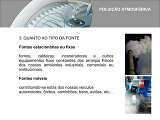 POLUIÇÃO ATMOSFÉRICA 3. QUANTO AO TIPO DA FONTE Fontes estacionárias ou fixas fornos, caldeiras, inceneradores e outros equipamentos fixos constantes dos arranjos físicos dos nossos ambientes industriais, comerciais ou institucionais.   Fontes móveis constituindo-se estas dos nossos veículos automotores, ônibus, caminhões, trens, aviões, etc...  