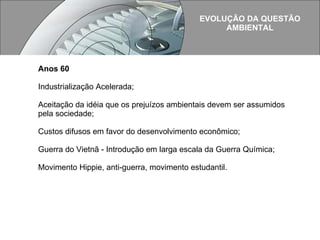 Anos 60 Industrialização Acelerada; Aceitação da idéia que os prejuízos ambientais devem ser assumidos pela sociedade;  Custos difusos em favor do desenvolvimento econômico; Guerra do Vietnã - Introdução em larga escala da Guerra Química;  Movimento Hippie, anti-guerra, movimento estudantil. EVOLUÇÃO DA QUESTÃO AMBIENTAL  