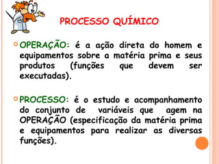 PROCESSO QUÍMICO
 OPERAÇÃO:

é a ação direta do homem e
equipamentos sobre a matéria prima e seus
produtos
(funções
que
devem
ser
executadas).

 PROCESSO:

é o estudo e acompanhamento
do conjunto de variáveis que agem na
OPERAÇÃO (especificação da matéria prima
e equipamentos para realizar as diversas
funções).

 