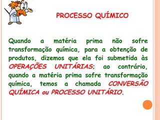 PROCESSO QUÍMICO
Quando
a
matéria
prima
não
sofre
transformação química, para a obtenção de
produtos, dizemos que ela foi submetida às
OPERAÇÕES UNITÁRIAS; ao contrário,
quando a matéria prima sofre transformação
química, temos a chamada CONVERSÃO
QUÍMICA ou PROCESSO UNITÁRIO.

 