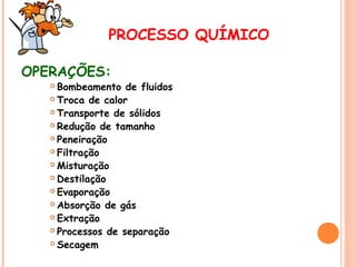 PROCESSO QUÍMICO
OPERAÇÕES:

Bombeamento de fluidos
 Troca de calor
 Transporte de sólidos
 Redução de tamanho
 Peneiração
 Filtração
 Misturação
 Destilação
 Evaporação
 Absorção de gás
 Extração
 Processos de separação
 Secagem


 