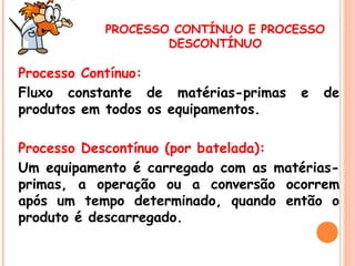 PROCESSO CONTÍNUO E PROCESSO
DESCONTÍNUO

Processo Contínuo:
Fluxo constante de matérias-primas
produtos em todos os equipamentos.

e

de

Processo Descontínuo (por batelada):
Um equipamento é carregado com as matériasprimas, a operação ou a conversão ocorrem
após um tempo determinado, quando então o
produto é descarregado.

 