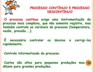 PROCESSO CONTÍNUO E PROCESSO
DESCONTÍNUO
oO

processo contínuo exige uma instrumentação de
processo mais complexa, que não somente registre, mas
também controle as variáveis do processo (temperatura,
vazão, pressão...).
oÉ

necessário
rapidamente.
oControle
oCustos

controlar

os

desvios

e

corrigi-los

informatizado do processo.

são altos para pequenas produções mas se
diluem para grandes produções.

 