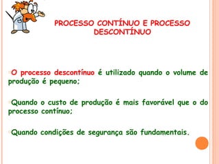 PROCESSO CONTÍNUO E PROCESSO
DESCONTÍNUO

oO

processo descontínuo é utilizado quando o volume de
produção é pequeno;
oQuando

o custo de produção é mais favorável que o do
processo contínuo;
oQuando

condições de segurança são fundamentais.

 