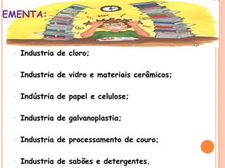 EMENTA:

-

Industria de cloro;

-

Industria de vidro e materiais cerâmicos;

-

Indústria de papel e celulose;

-

Industria de galvanoplastia;

-

Industria de processamento de couro;

-

Industria de sabões e detergentes.

 