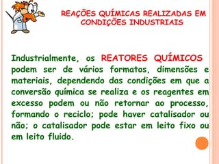 REAÇÕES QUÍMICAS REALIZADAS EM
CONDIÇÕES INDUSTRIAIS

 
Industrialmente, os REATORES QUÍMICOS
podem ser de vários formatos, dimensões e
materiais, dependendo das condições em que a
conversão química se realiza e os reagentes em
excesso podem ou não retornar ao processo,
formando o reciclo; pode haver catalisador ou
não; o catalisador pode estar em leito fixo ou
em leito fluido.

 