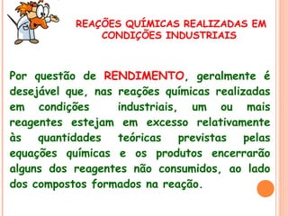 REAÇÕES QUÍMICAS REALIZADAS EM
CONDIÇÕES INDUSTRIAIS

Por questão de RENDIMENTO, geralmente é
desejável que, nas reações químicas realizadas
em condições
industriais, um ou mais
reagentes estejam em excesso relativamente
às quantidades
teóricas
previstas pelas
equações químicas e os produtos encerrarão
alguns dos reagentes não consumidos, ao lado
dos compostos formados na reação.

 