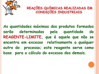 REAÇÕES QUÍMICAS REALIZADAS EM
CONDIÇÕES INDUSTRIAIS

As quantidades máximas dos produtos formados
serão
determinadas
pela
quantidade
do
REAGENTE-LIMITE, que é aquele que não se
encontra em excesso relativamente a qualquer
outro do processo; este reagente serve como
base para o cálculo do excesso dos demais.

 