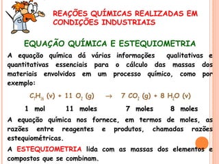 REAÇÕES QUÍMICAS REALIZADAS EM
CONDIÇÕES INDUSTRIAIS

EQUAÇÃO QUÍMICA E ESTEQUIOMETRIA
A equação química dá várias informações
qualitativas e
quantitativas essenciais para o cálculo das massas dos
materiais envolvidos em um processo químico, como por
exemplo:
C7H16 (v) + 11 O2 (g)
1 mol

11 moles

→

7 CO2 (g) + 8 H2O (v)
7 moles

8 moles

A equação química nos fornece, em termos de moles, as
razões entre reagentes e produtos, chamadas razões
estequiométricas.
A ESTEQUIOMETRIA lida com as massas dos elementos e
compostos que se combinam.

 