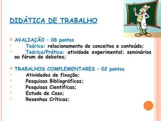 DIDÁTICA DE TRABALHO











AVALIAÇÃO – 08 pontos
Teórica: relacionamento de conceitos e conteúdo;
Teórica/Prática: atividade experimental; seminários
ou fórum de debates;
TRABALHOS COMPLEMENTARES – 02 pontos
Atividades de fixação;
Pesquisas Bibliográficas;
Pesquisas Cientificas;
Estudo de Caso;
Resenhas Críticas;

 