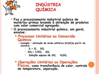 INDÚSTRIA
QUÍMICA




Faz o processamento industrial químico de
matérias-primas levando à obtenção de produtos
com valor comercial agregado.
O processamento industrial químico, em geral,
envolve:
 Processos

Química


Unitários ou Conversão

exemplo – obtenção de ácido sulfúrico (H 2SO4)a partir do
enxofre:





S + O2 SO2
SO2 + 1/2O2 SO3
Solução aquosa de SO3

 Operações

H2SO4

Unitárias ou Operações

Físicas, como transferência de calor, controle
de temperatura, separação.

 